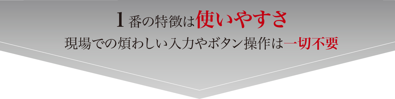 1番の特徴は使いやすさ
現場での煩わしい入力やボタン操作は一切不要
