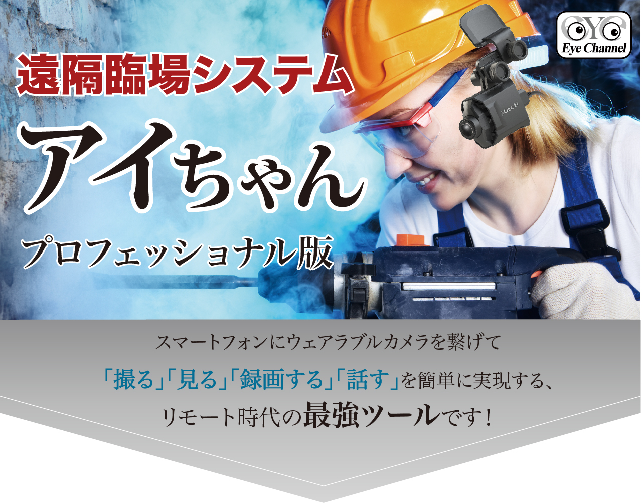 遠隔臨場システムアイちゃん プロフェッショナル版
スマートフォンにウェアラブルカメラを繋げて
「撮る」「見る」「録画する」「話す」を簡単に実現する、
リモート時代の最強ツールです!